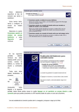 Páginas avanzadas




   Ahora      deberemos
 especificar el tipo de
 conexión que vamos a
 establecer.

    Como hemos dicho,
 vamos a configurar un
 acceso      via módem
 telefónico.

    Selecciona la opción
 Conectarse usando un
 módem de acceso
 telefónico    y   pulsa
 Siguiente          para
 continuar.




    En las siguientes
 pantallas          deberás
 introducir     los   datos
 relativos al ISP, como su
 nombre,       número de
 teléfono, tu nombre de
 usuario y contraseña,
 etc...

    Todos esos datos
 deberá facilitártelos tu
 proveedor.


   Una
 vez



 introducidos      todos
 llegarás a la siguiente
 pantalla, desde donde podrás marcar la casilla Agregar en mi escritorio un acceso directo a esta
 conexión para que puedas conectarte a tu ISP haciendo doble clic sobre un icono de tu Escritorio.




    Una vez establecida la conexión puedes abrir tu navegador y empezar a viajar por la Web.




© aulaClic S.L. Todos los derechos reservados. www.aulaclic.es                                              251
 