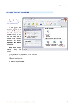 Páginas avanzadas




Configurar la conexión a Internet



         2)    Quieres
 modificar      alguna
 conexión definida.

    Si ya tienes una
 conexión definida, en la
 ventana de Conexiones
 de red, aparecerá una
 pantalla similar a esta
 con un icono con el
 nombre de la conexión
 existente, por ejemplo
 Conexión de acceso
 telefónico.

   Desde esta pantalla
 puedes  hacer   tres
 cosas:

    a) Ver y modificar las propiedades de una conexión.

    b) Ejecutar una conexión.

    c) Crear una conexión nueva.




© aulaClic S.L. Todos los derechos reservados. www.aulaclic.es                252
 