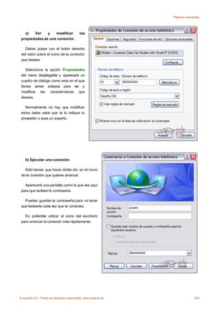 Páginas avanzadas




   a)   Ver    y   modificar                las
 propiedades de una conexión.

   Debes pulsar con el botón derecho
 del ratón sobre el icono de la conexión
 que desees.

    Selecciona la opción Propiedades
 del menú desplegable y aparecerá un
 cuadro de diálogo como este en el que
 tienes varias solapas para ver y
 modificar las características que
 desees.

    Normalmente no hay que modificar
 estos datos salvo que te lo indique tu
 proveedor o seas un experto.




    b) Ejecutar una conexión.

   Sólo tienes que hacer doble clic en el icono
 de la conexión que quieres arrancar.

   Aparecerá una pantalla como la que ves aquí
 para que teclees la contraseña.

   Puedes guardar la contraseña para no tener
 que teclearla cada vez que te conectes.

   Es preferible utilizar el icono del escritorio
 para arrancar la conexión más rápidamente.




    c) Crear una conexión nueva.
© aulaClic S.L. Todos los derechos reservados. www.aulaclic.es                253
 
