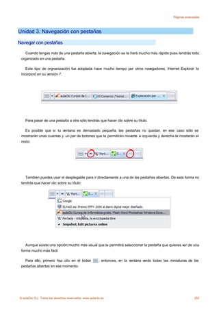 Páginas avanzadas




Unidad 3. Navegación con pestañas

Navegar con pestañas

   Cuando tengas más de una pestaña abierta, la navegación se te hará mucho más rápida pues tendrás todo
 organizado en una pestaña.

    Este tipo de orgnanización fue adoptada hace mucho tiempo por otros navegadores, Internet Explorar la
 incorporó en su versión 7.




    Para pasar de una pestaña a otra sólo tendrás que hacer clic sobre su título.

   Es posible que si tu ventana es demasiado pequeña, las pestañas no quedan. en ese caso sólo se
 mostrarán unas cuantas y un par de botones que te permitirán moverte a izquierda y derecha te mostarán el
 resto:




    También puedes usar el desplegable para ir directamente a una de las pestañas abiertas. De esta forma no
 tendrás que hacer clic sobre su título:




    Aunque existe una opción mucho más visual que te permitirá seleccionar la pestaña que quieres ver de una
 forma mucho más fácil.

   Para ello, primero haz clic en el botón               , entonces, en la ventana verás todas las miniaturas de las
 pestañas abiertas en ese momento:




© aulaClic S.L. Todos los derechos reservados. www.aulaclic.es                                                    255
 