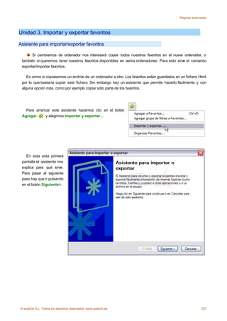Páginas avanzadas




Unidad 3. Importar y exportar favoritos

Asistente para importar/exportar favoritos

       Si cambiamos de ordenador nos interesará copiar todos nuestros favoritos en el nuevo ordenador, o
 también si queremos tener nuestros favoritos disponibles en varios ordenadores. Para esto sirve el comando
 exportar/importar favoritos.

    Es como si copiasemos un archivo de un ordenador a otro. Los favoritos están guardados en un fichero Html
 por lo que bastaría copiar este fichero. Sin embargo hay un asistente que permite hacerlo fácilmente y con
 alguna opción más, como por ejemplo copiar sólo parte de los favoritos.




   Para arrancar este asistente hacemos clic en el botón
 Agregar     y elegimos Importar y exportar...




   En esta esta primera
 pantalla el asistente nos
 explica para qué sirve.
 Para pasar al siguiente
 paso hay que ir pulsando
 en el botón Siguiente>.




© aulaClic S.L. Todos los derechos reservados. www.aulaclic.es                                            257
 