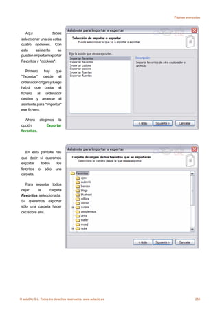 Páginas avanzadas




   Aquí             debes
 seleccionar una de estas
 cuatro opciones. Con
 este     asistente     se
 pueden importar/exportar
 Favoritos y "cookies".

    Primero    hay    que
 "Exportar"    desde el
 ordenador origen y luego
 habrá que copiar el
 fichero al ordenador
 destino y arrancar el
 asistente para "Importar"
 ese fichero.

   Ahora elegimos la
 opción      Exportar
 favoritos.




    En esta pantalla hay
 que decir si queremos
 exportar   todos     los
 favoritos o sólo una
 carpeta.

    Para exportar todos
 dejar      la    carpeta
 Favoritos seleccionada.
 Si queremos exportar
 sólo una carpeta hacer
 clic sobre ella.




© aulaClic S.L. Todos los derechos reservados. www.aulaclic.es                258
 