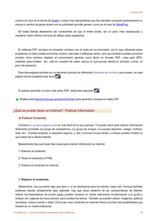 1. Introducción



 música en mp3 en la tienda de Apple o incluso hay discográficas que han decidido compartir gratuitamente su
 música a cambio de ganar dinero con la publicidad que ello genere, como es el caso de SpiralFrog.

   De todas formas deberemos ser conscientes de que el límite existe, ser un poco más respetuosos y
 mantener cierto criterio a la hora de utilizar estos programas.




   El software P2P se basa en compartir archivos con el resto de la comunidad, por lo que utilizando estos
 programas no sólo puedes encontrar música, películas o softwares varios, sino que también puedes encontrar
 muchos otros archivos relativos al conocimiento general, como libros en formato PDF, rutas para GPS,
 melodías para móviles.. etc, sólo es cuestión de saber qué es lo que buscas desde un principio y tener un
 poco de paciencia.

   Para descargarse archivos es conveniente conocer los diferentes formatos de archivo que existen, en esta
 página hemos ampliado este tema      .




    Si quieres aprender un poco más sobre P2P, visita este avanzado       .


     Realiza este Ejercicio Buscar archivos bitTorrent para aprender a buscar en redes P2P.



¿Qué se puede hacer en Internet?. Publicar Información

       Publicar Contenido.

    Construir tu propia página web es más fácil de lo que piensas. Te puede servir para colocar información
 fácilmente accesible a tu grupo de compañeros, a tu grupo de amigos, a tu equipo deportivo, colegio, instituto,
 club, etc... Puedes empezar tu pequeño negocio, o dar a conocer el que tienes, o incluso puedes mostrar lo
 que sabes de tu afición favorita.

    Básicamente hay que hacer tres cosas para colocar información en Internet

    1. Elaborar el contenido.

    2. Pasar el contenido a HTML.

    3. Publicar el contenido en Internet.




    1. Elaborar el contenido.

    Obviamente, hay que tener algo que decir y si es interesante para los demás, mejor aún. Aunque también
 podemos hacerlo simplemente para aprender. Hay que sacar provecho de las características de Internet.
 Utilizar los hiperenlaces da mucho juego, puedes construir un índice, estructurar la información a tu gusto y
 enlazar con páginas de otros autores para ampliar los temas. También se pueden utilizar imágenes, gráficos
 animados, incluso sonido y vídeo. Como ves crear contenido en Internet ofrece muchas más posibilidades que
 hacerlo en un medio tradicional.

© aulaClic S.L. Todos los derechos reservados. www.aulaclic.es                                                  26
 