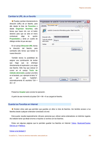 Páginas avanzadas




Cambiar la URL de un favorito

       Puedes cambiar directamente la
 dirección (URL) de un favorito, para
 ello desde la lista de Favoritos o
 desde Organizar favoritos, sólo
 tienes que hacer clic con el botón
 derecho para que se abra el menú
 contextual,      elige    la     opción
 Propiedades y verás un cuadro de
 diálogo similar al que ves aquí.

   En el campo Dirección URL tienes
 la dirección del favorito, para
 cambiarla sólo tienes que teclear la
 nueva dirección.

    También tienes la posibilidad de
 asignar una combinación de teclas
 que     haga    que    se     arranque
 directamente el explorador y se carge
 ese favorito. Sólo hay que colocar el
 cursor en el campo Tecla de
 método abreviado y pulsar una letra
 en el teclado, por ejemplo la letra "a"
 por       ser     para      "aulaClic",
 automáticamente IE escribirá "Ctrl +
 Alt + A".




    Pulsamos Aceptar para concluir la operación.

    A partir de ese momento al pulsar Ctrl + Alt + A se cargará el favorito.



Guarda tus Favoritos en Internet

        Existen sitios web que permiten que guardes en ellos tu lista de favoritos. Asi tendrás acceso a tus
 favoritos desde cualquier ordenador conectado a la red.

   Esto puede resultar especialmente útil para personas que utilizan varios ordenadores en distintos lugares.
 Así evitarán tener que llevar encima e importar un archivo con los favoritos.

   Estas son algunas páginas que te permiten guardar tus favoritos en Internet: Yahoo, BookmarkTracker,
 Del.icio.us o Netvouz.


 Volver a la Unidad 3

© aulaClic S.L. Todos los derechos reservados. www.aulaclic.es                                            260
 