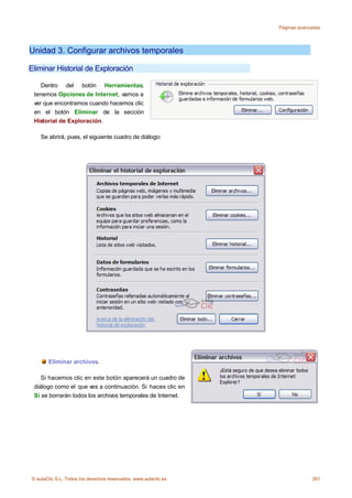 Páginas avanzadas




Unidad 3. Configurar archivos temporales

Eliminar Historial de Exploración

    Dentro del botón Herramientas,
 tenemos Opciones de Internet, vamos a
 ver que encontramos cuando hacemos clic
 en el botón Eliminar de la sección
 Historial de Exploración.

    Se abrirá, pues, el siguiente cuadro de diálogo:




       Eliminar archivos.

    Si hacemos clic en este botón aparecerá un cuadro de
 diálogo como el que ves a continuación. Si haces clic en
 Sí se borrarán todos los archivos temporales de Internet.




© aulaClic S.L. Todos los derechos reservados. www.aulaclic.es                261
 