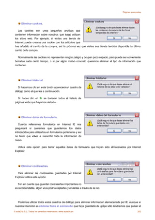 Páginas avanzadas




       Eliminar cookies.

    Las cookies son unos pequeños archivos que
 contienen información sobre nosotros que luego utilizan
 los sitios web. Por ejemplo, si visitas una tienda de
 Internet puede crearse una cookie con los artículos que
 has añadido al carrito de la compra, así la próxima vez que visites esa tienda tendrás disponible tu último
 carrito de la compra.

   Normalmente las cookies no representan ningún peligro y ocupan poco espacio, pero puede ser conveniente
 borrarlas cada cierto tiempo, o si por algún motivo concreto queremos eliminar el tipo de información que
 contienen.




       Eliminar historial.

    Si hacemos clic en este botón aparecerá un cuadro de
 diálogo como el que ves a continuación.

   Si haces clic en Sí se borrarán todos el listado de
 páginas webs que hayamos visitado.




       Eliminar datos de formulario.

    Cuando rellenamos formularios en Internet IE nos
 preguntará si queremos que guardemos los datos
 introducidos para utilizarlos en formularios porteriores y así
 no tener que volver a reescribir toda la información de
 nuevo.

   Utiliza esta opción para borrar aquellos datos de formulario que hayan sido almacenados por Internet
 Explorer.




       Eliminar contraseñas.

   Para eliminar las contraseñas guardadas por Internet
 Explorer utiliza esta opción.

   Ten en cuenta que guardar contraseñas importantes no
 es recomendable, algún virus podría captarlas y enviarlas a través de la red.




   Podemos utilizar todos estos cuadros de diálogo para eliminar información alamacenada por IE. Aunque si
 nuestra intención es eliminar todo el contenido que haya guardado de golpe sólo tendremos que pulsar el

© aulaClic S.L. Todos los derechos reservados. www.aulaclic.es                                           262
 