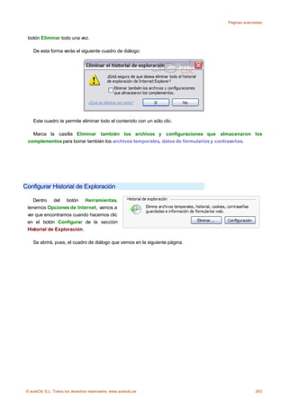 Páginas avanzadas



  botón Eliminar todo una vez.

     De esta forma verás el siguiente cuadro de diálogo:




     Este cuadro te permite eliminar todo el contenido con un sólo clic.

    Marca la casilla Eliminar también los archivos y configuraciones que almacenaron los
  complementos para borrar también los archivos temporales, datos de formularios y contraseñas.




Configurar Historial de Exploración

    Dentro del botón Herramientas,
 tenemos Opciones de Internet, vamos a
 ver que encontramos cuando hacemos clic
 en el botón Configurar de la sección
 Historial de Exploración.

    Se abrirá, pues, el cuadro de diálogo que vemos en la siguiente página.




 © aulaClic S.L. Todos los derechos reservados. www.aulaclic.es                               263
 