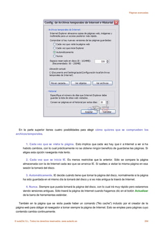 Páginas avanzadas




   En la parte superior tienes cuatro posibilidades para elegir cómo quieres que se comprueben los
 archivos temporales.


           1. Cada vez que se visita la página. Esto implica que cada vez hay que ir a Internet a ver si ha
        habido cambios, con lo cual prácticamente no se obtiene ningún beneficio de guardarse las páginas. Si
        eliges esta opción navegarás más lento.

          2. Cada vez que se inicia IE. Es menos restrictiva que la anterior. Sólo se compara la página
        almacenada con Ia de Internet cada vez que se arranca IE. Si vuelves a visitar la misma página en esa
        sesión la tomará del disco.

          3. Automáticamente. IE decide cuándo tiene que tomar la página del disco, normalmente si la página
        ha sido guardada en el mismo día la tomará del disco y si es más antigua la traerá de Internet.

           4. Nunca. Siempre que pueda tomará la página del disco, con lo cual irá muy rápido pero estaremos
        viendo versiones antiguas. Sólo traerá la página de Internet cuando hagamos clic en el botón Actualizar
        de la barra de herramientas estándar.


   También en la página que se visita puede haber un comando ("No cache") incluido por el creador de la
 página web para obligar al navegador a tomar siempre la página de Internet. Esto se emplea para páginas cuyo
 contenido cambia continuamente.


© aulaClic S.L. Todos los derechos reservados. www.aulaclic.es                                              264
 