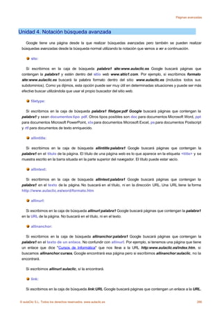 Páginas avanzadas




Unidad 4. Notación búsqueda avanzada

   Google tiene una página desde la que realizar búsquedas avanzadas pero también se pueden realizar
 búsquedas avanzadas desde la búsqueda normal utilizando la notación que vamos a ver a continuación.

       site:

    Si escribimos en la caja de búsqueda palabra1 site:www.aulaclic.es Google buscará páginas que
 contengan la palabra1 y estén dentro del sitio web www.sitio1.com. Por ejemplo, si escribimos formato
 site:www.aulaclic.es buscará la palabra formato dentro del sitio www.aulaclic.es (incluidos todos sus
 subdominios). Como ya dijimos, esta opción puede ser muy útil en determinadas situaciones y puede ser más
 efectivo buscar utilizándola que usar el propio buscador del sitio web.

       filetype:

    Si escribimos en la caja de búsqueda palabra1 filetype:pdf Google buscará páginas que contengan la
 palabra1 y sean documentos tipo pdf. Otros tipos posibles son doc para documentos Microsoft Word, ppt
 para documentos Microsoft PowerPoint, xls para documentos Microsoft Excel, ps para documentos Postscript
 y rtf para documentos de texto enriquecido.

       allintitle:

   Si escribimos en la caja de búsqueda allintitle:palabra1 Google buscará páginas que contengan la
 palabra1 en el título de la página. El título de una página web es lo que aparece en la etiqueta <title> y se
 muestra escrito en la barra situada en la parte superior del navegador. El título puede estar vacío.

       allintext:

   Si escribimos en la caja de búsqueda allintext:palabra1 Google buscará páginas que contengan la
 palabra1 en el texto de la página. No buscará en el título, ni en la dirección URL. Una URL tiene la forma
 http://www.aulaclic.es/word/formato.htm

       allinurl:

   Si escribimos en la caja de búsqueda allinurl:palabra1 Google buscará páginas que contengan la palabra1
 en la URL de la página. No buscará en el título, ni en el texto.

       allinanchor:

   Si escribimos en la caja de búsqueda allinanchor:palabra1 Google buscará páginas que contengan la
 palabra1 en el texto de un enlace. No confundir con allinurl. Por ejemplo, si tenemos una página que tiene
 un enlace que dice "Cursos de Informática" que nos lleva a la URL http:www.aulaclic.es/index.htm, si
 buscamos allinanchor:cursos, Google encontrará esa página pero si escribimos allinanchor:aulaclic, no la
 encontrará.

    Si escribimos allinurl:aulaclic, sí la encontrará.

       link:

    Si escribimos en la caja de búsqueda link:URL Google buscará páginas que contengan un enlace a la URL.


© aulaClic S.L. Todos los derechos reservados. www.aulaclic.es                                             266
 