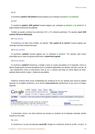 Páginas avanzadas



       OR

    Si escribimos palabra1 OR palabra2 buscará páginas que contengan la palabra1 o la palabra2.

       AND

   Si escribimos palabra1 AND palabra2 buscará páginas que contengan la palabra1 y la palabra2, la
 página deberá contener las dos palabras.

   También se pueden combinar las condiciones AND y OR utilizando paréntesis. Por ejemplo, (word AND
 aulaclic) OR (excel AND gratis).

       Frase exacta

   Si escribimos una frase entre comillas, por ejemplo, "don quijote de la mancha" buscará páginas que
 contengan esa frase exactamente igual.

       Excluir palabra

   Si escribimos -palabra1 buscará páginas que no contengan la palabra1. Por ejemplo, para buscar
 automóviles que no sean de juguete escribiríamos: automóviles -juguete.

       Incluir palabra

     Si escribimos +palabra1 forzaremos a Google a tener en cuenta esa palabra en la búsqueda. Como ya
 dijimos Google ignora una serie de palabras que no considera significativas, por ejemplo, artículos, como al , el
 , un; preposiciones como a, conjunciones como y, etc. si quieres que tenga en cuenta alguna de estas
 palabras debes escribir el signo + delante de esa palabra.




    Podemos combinar varias de las posibilidades que acabamos de ver, por ejemplo, para buscar la palabra
 aprender, sin la palabra academia y en el dominio www.aulaclic.es/, escribiríamos lo que ves en la imagen
 siguiente.




   A continuación vamos a ver otras opciones que aunque no provienen de la búsqueda avanzada, pueden
 resutarnos muy útiles.

       cache:

    Si escribimos en la caja de búsqueda cache:URL Google nos mostrará la caché de la URL. Es decir, la

© aulaClic S.L. Todos los derechos reservados. www.aulaclic.es                                                 267
 