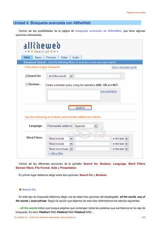 Páginas avanzadas




Unidad 4. Búsqueda avanzada con AlltheWeb

   Vamos ver las posibilidades de la página de búsqueda avanzada de AlltheWeb, que tiene algunas
 opciones interesantes.




   Vamos ver las diferentes secciones de la pantalla: Search for, Boolean, Language, Word Filters,
 Domain filters, File Format, Date y Presentation.

    En primer lugar debemos elegir entre dos opciones: Search for y Boolean:




       Search for.

   En este tipo de búsqueda debemos elegir una de estas tres opciones del desplegable: all the words, any of
 the words y exact phrase. Según la opción que elijamos de esta lista obtendremos los efectos siguientes.

   - all the words indica que busque páginas que contengan todas las palabras que escribamos en la caja de
 búsqueda. Es decir Palabra1 AND Palabra2 AND Palabra3 AND ...
© aulaClic S.L. Todos los derechos reservados. www.aulaclic.es                                           269
 
