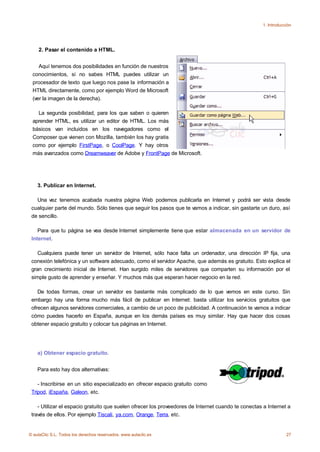 1. Introducción




    2. Pasar el contenido a HTML.


    Aquí tenemos dos posibilidades en función de nuestros
 conocimientos, si no sabes HTML puedes utilizar un
 procesador de texto que luego nos pase la información a
 HTML directamente, como por ejemplo Word de Microsoft
 (ver la imagen de la derecha).

   La segunda posibilidad, para los que saben o quieren
 aprender HTML, es utilizar un editor de HTML. Los más
 básicos van incluidos en los navegadores como el
 Composer que vienen con Mozilla, también los hay gratis
 como por ejemplo FirstPage, o CoolPage. Y hay otros
 más avanzados como Dreamweaver de Adobe y FrontPage de Microsoft.




    3. Publicar en Internet.

   Una vez tenemos acabada nuestra página Web podemos publicarla en Internet y podrá ser vista desde
 cualquier parte del mundo. Sólo tienes que seguir los pasos que te vamos a indicar, sin gastarte un duro, así
 de sencillo.

    Para que tu página se vea desde Internet simplemente tiene que estar almacenada en un servidor de
 Internet.

    Cualquiera puede tener un servidor de Internet, sólo hace falta un ordenador, una dirección IP fija, una
 conexión telefónica y un software adecuado, como el servidor Apache, que además es gratuito. Esto explica el
 gran crecimiento inicial de Internet. Han surgido miles de servidores que comparten su información por el
 simple gusto de aprender y enseñar. Y muchos más que esperan hacer negocio en la red.

    De todas formas, crear un servidor es bastante más complicado de lo que vemos en este curso. Sin
 embargo hay una forma mucho más fácil de publicar en Internet: basta utilizar los servicios gratuitos que
 ofrecen algunos servidores comerciales, a cambio de un poco de publicidad. A continuación te vamos a indicar
 cómo puedes hacerlo en España, aunque en los demás países es muy similar. Hay que hacer dos cosas
 obtener espacio gratuito y colocar tus páginas en Internet.




    a) Obtener espacio gratuito.


    Para esto hay dos alternativas:

    - Inscribirse en un sitio especializado en ofrecer espacio gratuito como
 Tripod, iEspaña, Galeon, etc.

    - Utilizar el espacio gratuito que suelen ofrecer los proveedores de Internet cuando te conectas a Internet a
 través de ellos. Por ejemplo Tiscali, ya.com, Orange, Terra, etc.


© aulaClic S.L. Todos los derechos reservados. www.aulaclic.es                                                   27
 