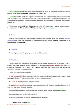 Páginas avanzadas




   - any of the words indica que busque páginas que contengan alguna de las palabras que escribamos en la
 caja de búsqueda. Es decir Palabra1 OR Palabra2 OR Palabra3 OR ...

    - exact phrase indica que busque páginas que contengan la frase exactamente tal y como la hemos escrito
 en la caja de búsqueda. Si no seleccionamos esta opción al realizar la búsqueda habrá ciertas palabras que
 aunque las escribamos en la caja de búsqueda no se tendrán en cuenta, como los artículos, preposiciones,
 plurales, etc.

   Por ejemplo si escribimos El arco del triunfo omitirá El y del y buscará arco y triunfo. Si queremos que
 busque exactamente "El arco del triunfo" deberemos elegir la opción exact phrase.




       Boolean.

   Este tipo de búsqueda está pensado para búsquedas más complejas en la que debemos mezclar
 condiciones AND y OR, y el operador NOT. Por ejemplo, podríamos escribir: (palabra1 AND palabra2) OR
 (palabra3 AND NOT palabra4).




       Language.

    Puedes elegir uno de los lenguajes que aparecen en el desplegable.




       Word Filters.

   Permiten definir filtros por palabras para añadir o eliminar palabras al resultado de la búsqueda. Es decir,
 una vez realizada la búsqueda con las condiciones de la sección Search for o Boolean se obtendrán un
 conjunto de resultados, con los Word Filters podemos seleccionar sólo los resultados que cumplan las
 condiciones impuestas por los Word Filters.

    Un filtro está compuesto de tres partes.

   1- Lista seleccionable. Debemos elegir una de las tres opciones: Should include, Must include o Must
 not include. Es decir, "Puede contener", "Debe contener", "No debe contener".

    2.- La caja de texto donde introducimos las palabras.

    3.- Lista seleccionable. Debemos elegir una de las dos opciones: in the text o in the title. Es decir, en el
 texto de la página o en el título de la página.

    En la pantalla tenemos espacio para 3 filtros, pero se pueden añadir mas con el enlace + Add a filter.

    Veamos unos ejemplos de cómo utilizar los filtros.

    Si escribimos la siguiente información en los campos que se indican:


           Search: any of the words arte
© aulaClic S.L. Todos los derechos reservados. www.aulaclic.es                                               270
 
