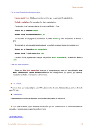 Páginas avanzadas



    Filtrar especificando dominios concretos


           Include results from. Sólo buscará en los dominios que pongamos en la caja de texto.

           Exclude results from. No buscará en los dominios indicados.

           Por ejemplo, si me interesan páginas de turismo de México y Chile:

           Search: any of the words turismo

           Domain filters: Include results from mx, cl

          Así encuentra 56320 páginas que contengan la palabra turismo y estén en dominios de Mexico o
        Chile

           Otro ejemplo, si quiero ver páginas sobre ayuda humanitaria pero que no sean comerciales .com:

           Search: any of the words ayuda humanitaria

           Domain filters: Exclude results from com

          Encuentra 17036 páginas que contengan las palabras ayuda humanitaria y no estén en dominios
        .com


    Filtar por área geográfica.


          Donde dice Only find results from tenemos un desplegable para elegir un área geográfica: Any,
        Africa, Latin America, Canada, Western Europe, etc. Así conseguiremos, por ejemplo, que los sitios
        web de los resultados pertenezcan a Latinoamerica.




       File Format.

    Podemos elegir que busque páginas web, PDFs, documentos de word, hojas de cálculo, archivos de texto
 plano TXT, etc..

       Presentation.

    Podemos elegir el número de elementos mostrados en cada página de resultados.




      En la parte final de la página tenemos unos botones que nos permiten salvar en nuestro ordenador las
 búsquedas avanzadas para recuperarlas posteriormente.




 Volver a la Unidad 4



© aulaClic S.L. Todos los derechos reservados. www.aulaclic.es                                              272
 
