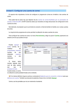 Páginas avanzadas




Unidad 5. Configurar una cuenta de correo

   El aspecto más importante a la hora de configurar un programa de correo es el relativo a las cuentas de
 correo.

   Para poder leer el correo hay que disponer de una cuenta de correo facilitada por un proveedor de
 acceso a Internet (ISP). El ISP te dará los datos que necesites a lo largo del proceso de configuración de la
 cuenta de correo.

   Normalmente, el proveedor que te suministra la conexión a Internet también te facilita una o varias cuentas
 de correo.

    La mayoría de los programas de correo permiten la utilización de varias cuentas de correo.

   Para configurar las cuentas de correo ir al menú Herramientas y elegir la opción Cuentas, aparecerá una
 ventana como la que puedes ver aquí.




    Puedes agregar y
 quitar cuentas, ver y
 modificar          las
 propiedades, importar
 cuentas    de     otro
 ordenador,    exportar
 cuentas     a     otro
 ordenador.

   Si      tienes     varias
 cuentas deberás decir
 cual de ellas quieres
 que          sea          la
 predeterminada.
 Cuando envíes un correo
 se utilizará la cuenta predeterminada como remitente.

      Si no tienes definida ninguna cuenta se arrancará el Asistente para la conexión a Internet para que
 definas una cuenta. También se arrancará el asistente al hacer clic en el botón Agregar.

    Vamos a ver las pantallas que nos va mostrando el asistente.




© aulaClic S.L. Todos los derechos reservados. www.aulaclic.es                                                273
 