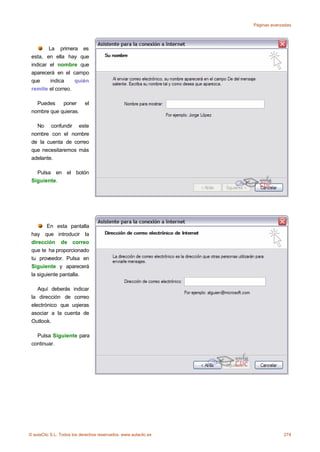 Páginas avanzadas




         La primera es
 esta, en ella hay que
 indicar el nombre que
 aparecerá en el campo
 que      indica   quién
 remite el correo.

   Puedes    poner          el
 nombre que quieras.

   No confundir este
 nombre con el nombre
 de la cuenta de correo
 que necesitaremos más
 adelante.

   Pulsa en el botón
 Siguiente.




        En esta pantalla
 hay que introducir la
 dirección de correo
 que te ha proporcionado
 tu proveedor. Pulsa en
 Siguiente y aparecerá
 la siguiente pantalla.

    Aquí deberás indicar
 la dirección de correo
 electrónico que uqieras
 asociar a la cuenta de
 Outlook.

   Pulsa Siguiente para
 continuar.




© aulaClic S.L. Todos los derechos reservados. www.aulaclic.es                274
 