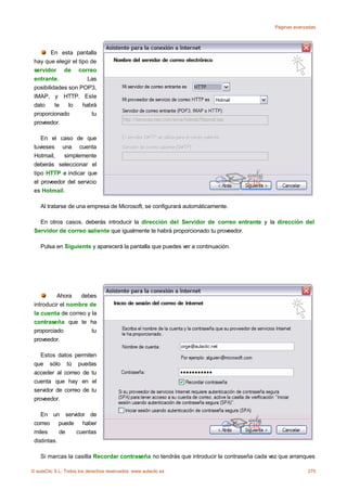 Páginas avanzadas




        En esta pantalla
 hay que elegir el tipo de
 servidor de correo
 entrante.             Las
 posibilidades son POP3,
 IMAP, y HTTP. Este
 dato     te   lo    habrá
 proporcionado           tu
 proveedor.

    En el caso de que
 tuvieses una cuenta
 Hotmail,   simplemente
 deberás seleccionar el
 tipo HTTP e indicar que
 el proveedor del servicio
 es Hotmail.

    Al tratarse de una empresa de Microsoft, se configurará automáticamente.

   En otros casos, deberás introducir la dirección del Servidor de correo entrante y la dirección del
 Servidor de correo saliente que igualmente te habrá proporcionado tu proveedor.

    Pulsa en Siguiente y aparecerá la pantalla que puedes ver a continuación.




          Ahora    debes
 introducir el nombre de
 la cuenta de correo y la
 contraseña que te ha
 proporciado           tu
 proveedor.

    Estos datos permiten
 que sólo tú puedas
 acceder al correo de tu
 cuenta que hay en el
 servidor de correo de tu
 proveedor.

    En un servidor de
 correo puede haber
 miles      de cuentas
 distintas.

    Si marcas la casilla Recordar contraseña no tendrás que introducir la contraseña cada vez que arranques

© aulaClic S.L. Todos los derechos reservados. www.aulaclic.es                                           275
 