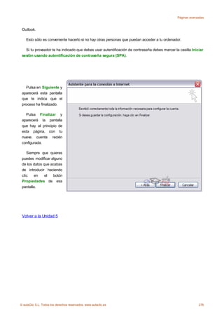 Páginas avanzadas



 Outlook.

    Esto sólo es conveniente hacerlo si no hay otras personas que puedan acceder a tu ordenador.

   Si tu proveedor te ha indicado que debes usar autentificación de contraseña debes marcar la casilla Iniciar
 sesión usando autentificación de contraseña segura (SPA).




   Pulsa en Siguiente y
 aparecerá esta pantalla
 que te indica que el
 proceso ha finalizado.

   Pulsa Finalizar y
 aparecerá la pantalla
 que hay al principio de
 esta página, con tu
 nueva cuenta recién
 configurada.

    Siempre que quieras
 puedes modificar alguno
 de los datos que acabas
 de introducir haciendo
 clic    en    el  botón
 Propiedades de esa
 pantalla.




 Volver a la Unidad 5




© aulaClic S.L. Todos los derechos reservados. www.aulaclic.es                                             276
 