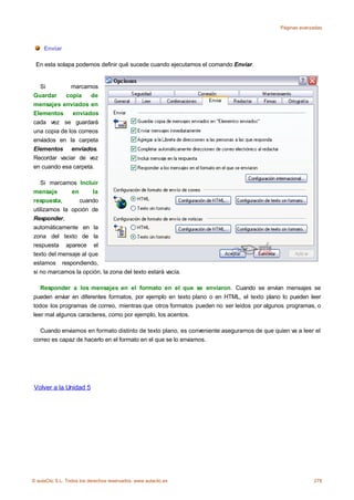 Páginas avanzadas



     Enviar

 En esta solapa podemos definir qué sucede cuando ejecutamos el comando Enviar.


  Si          marcamos
Guardar     copia     de
mensajes enviados en
Elementos      enviados
cada vez se guardará
una copia de los correos
enviados en la carpeta
Elementos enviados.
Recordar vaciar de vez
en cuando esa carpeta.

   Si marcamos Incluir
mensaje       en      la
respuesta,       cuando
utilizamos la opción de
Responder,
automáticamente en la
zona del texto de la
respuesta aparece el
texto del mensaje al que
estamos respondiendo,
si no marcamos la opción, la zona del texto estará vacía.

   Responder a los mensajes en el formato en el que se enviaron. Cuando se envían mensajes se
pueden enviar en diferentes formatos, por ejemplo en texto plano o en HTML, el texto plano lo pueden leer
todos los programas de correo, mientras que otros formatos pueden no ser leidos por algunos programas, o
leer mal algunos caracteres, como por ejemplo, los acentos.

  Cuando enviamos en formato distinto de texto plano, es conveniente asegurarnos de que quien va a leer el
correo es capaz de hacerlo en el formato en el que se lo enviamos.




Volver a la Unidad 5




© aulaClic S.L. Todos los derechos reservados. www.aulaclic.es                                          278
 
