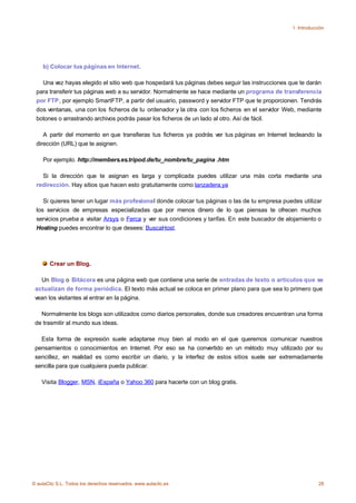 1. Introducción




    b) Colocar tus páginas en Internet.

   Una vez hayas elegido el sitio web que hospedará tus páginas debes seguir las instrucciones que te darán
 para transferir tus páginas web a su servidor. Normalmente se hace mediante un programa de transferencia
 por FTP, por ejemplo SmartFTP, a partir del usuario, password y servidor FTP que te proporcionen. Tendrás
 dos ventanas, una con los ficheros de tu ordenador y la otra con los ficheros en el servidor Web, mediante
 botones o arrastrando archivos podrás pasar los ficheros de un lado al otro. Así de fácil.

    A partir del momento en que transfieras tus ficheros ya podrás ver tus páginas en Internet tecleando la
 dirección (URL) que te asignen.

    Por ejemplo. http://members.es.tripod.de/tu_nombre/tu_pagina .htm

   Si la dirección que te asignan es larga y complicada puedes utilizar una más corta mediante una
 redirección. Hay sitios que hacen esto gratuitamente como lanzadera.ya

    Si quieres tener un lugar más profesional donde colocar tus páginas o las de tu empresa puedes utilizar
 los servicios de empresas especializadas que por menos dinero de lo que piensas te ofrecen muchos
 servicios prueba a visitar Arsys o Ferca y ver sus condiciones y tarifas. En este buscador de alojamiento o
 Hosting puedes encontrar lo que desees: BuscaHost.




       Crear un Blog.

   Un Blog o Bitácora es una página web que contiene una serie de entradas de texto o artículos que se
 actualizan de forma periódica. El texto más actual se coloca en primer plano para que sea lo primero que
 vean los visitantes al entrar en la página.

   Normalmente los blogs son utilizados como diarios personales, donde sus creadores encuentran una forma
 de trasmitir al mundo sus ideas.

   Esta forma de expresión suele adaptarse muy bien al modo en el que queremos comunicar nuestros
 pensamientos o conocimientos en Internet. Por eso se ha convertido en un método muy utilizado por su
 sencillez, en realidad es como escribir un diario, y la interfez de estos sitios suele ser extremadamente
 sencilla para que cualquiera pueda publicar.

    Visita Blogger, MSN, iEspaña o Yahoo 360 para hacerte con un blog gratis.




© aulaClic S.L. Todos los derechos reservados. www.aulaclic.es                                              28
 