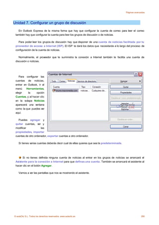 Páginas avanzadas




Unidad 7. Configurar un grupo de discusión

   En Outlook Express de la misma forma que hay que configurar la cuenta de correo para leer el correo
 también hay que configurar la cuenta para leer los grupos de discusión o de noticias.

   Para poder leer los grupos de discusión hay que disponer de una cuenta de noticias facilitada por tu
 proveedor de acceso a Internet (ISP). El ISP te dará los datos que necesitarás a lo largo del proceso de
 configuración de la cuenta de noticias.

    Normalmente, el proveedor que te suministra la conexión a Internet también te facilita una cuenta de
 discusión o noticias.




    Para configurar las
 cuentas de noticias,
 entrar en Outlook, ir al
 menú     Herramientas,
 elegir    la     opción
 Cuentas, y al hacer clic
 en la solapa Noticias
 aparecerá una ventana
 como la que puedes ver
 aquí.

   Puedes agregar y
 quitar cuentas, ver y
 modificar            las
 propiedades, importar
 cuentas de otro ordenador, exportar cuentas a otro ordenador.

    Si tienes varias cuentas deberás decir cual de ellas quieres que sea la predeterminada.




       Si no tienes definida ninguna cuenta de noticias al entrar en los grupos de noticias se arrancará el
 Asistente para la conexión a Internet para que definas una cuenta. También se arrancará el asistente al
 hacer clic en el botón Agregar.

    Vamos a ver las pantallas que nos va mostrando el asistente.




© aulaClic S.L. Todos los derechos reservados. www.aulaclic.es                                             280
 