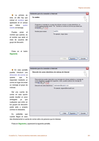 Páginas avanzadas




         La primera es
 esta, en ella hay que
 indicar el nombre que
 aparecerá en el campo
 que      indica  quien
 remite el mensaje.

    Puedes    poner   el
 nombre que quieras, es
 el nombre que verán el
 resto de usuarios del
 grupo de discusión.




   Pulsa en el botón
 Siguiente.




        En esta pantalla
 puedes introducir una
 dirección de correo si
 quieres      que       te
 respondan mediante un
 correo en lugar de enviar
 un mensaje al grupo de
 noticias.

    Dar una cuenta de
 correo en esta opción
 puede resultar un poco
 arriesgado    ya    que
 cualquiera que entre en
 los grupos de discusión
 podrá verla y enviarte
 correos no deseados.

   Es     preferible que
 cuando llegue el caso
 des directamente tu cuenta de correo sólo a la persona que te interese.

    Pulsa en Siguiente y aparecerá la siguiente pantalla.




© aulaClic S.L. Todos los derechos reservados. www.aulaclic.es                          281
 