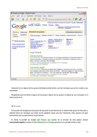 Páginas avanzadas




    Haciendo clic en alguno de los grupos del listado podrás entrar y ver los mensajes que se han creado y sus
 respuestas.

   Resgistrate para inscribirte a alguno de los grupos. Alguno de los grupos no dejará ver sus mensajes si no
 está inscrito en él.




       Buscador.

   El buscador de Google para los grupos de discusión te permite buscar un determinado grupo de discusión y
 además todos los mensajes que tratan de las palabras claves que has introducido. Esto supone una gran
 herramienta que te puede ahorrar mucho tiempo.

  Si desde la pantalla de Google para Grupos, que puedes ver al principio de esta página, tecleas
 macromedia españa y pulsas el botón Búsqueda en Google aparecerá una pantalla similar a esta.




© aulaClic S.L. Todos los derechos reservados. www.aulaclic.es                                             284
 