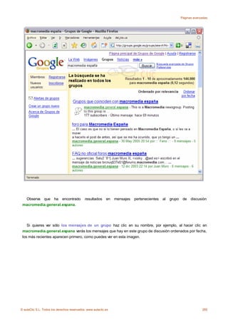 Páginas avanzadas




  Observa que ha encontrado                  resultados     en   mensajes   pertenecientes   al   grupo    de   discusión
 macromedia.general.espana.




    Si quieres ver sólo los mensajes de un grupo haz clic en su nombre, por ejemplo, al hacer clic en
 macromedia.general.espana verás los mensajes que hay en este grupo de discusión ordenados por fecha,
 los más recientes aparecen primero, como puedes ver en esta imagen.




© aulaClic S.L. Todos los derechos reservados. www.aulaclic.es                                                         285
 