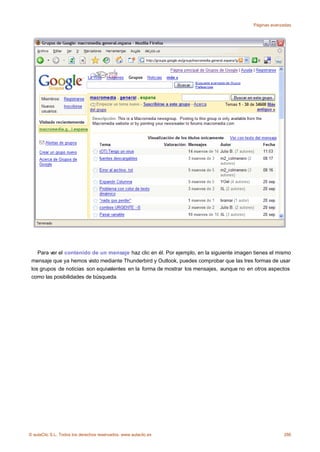 Páginas avanzadas




    Para ver el contenido de un mensaje haz clic en él. Por ejemplo, en la siguiente imagen tienes el mismo
 mensaje que ya hemos visto mediante Thunderbird y Outlook, puedes comprobar que las tres formas de usar
 los grupos de noticias son equivalentes en la forma de mostrar los mensajes, aunque no en otros aspectos
 como las posibilidades de búsqueda.




© aulaClic S.L. Todos los derechos reservados. www.aulaclic.es                                          286
 