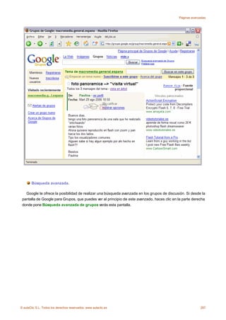 Páginas avanzadas




       Búsqueda avanzada.

   Google te ofrece la posibilidad de realizar una búsqueda avanzada en los grupos de discusión. Si desde la
 pantalla de Google para Grupos, que puedes ver al principio de este avanzado, haces clic en la parte derecha
 donde pone Búsqueda avanzada de grupos verás esta pantalla.




© aulaClic S.L. Todos los derechos reservados. www.aulaclic.es                                            287
 