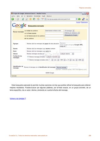 Páginas avanzadas




   Esta búsqueda avanzada te permite muchas opciones con las que podrás refinar la búsqueda para obtener
 mejores resultados. Puedes buscar por algunas palabras, por la frase exacta, en un grupo concreto, de un
 tema específico, de un autor, idioma y teniendo en cuenta la fecha del mensaje.




 Volver a la Unidad 7




© aulaClic S.L. Todos los derechos reservados. www.aulaclic.es                                         288
 