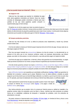 1. Introducción



¿Qué se puede hacer en Internet?. Otros
       Juegos en red.

   Cada vez hay más juegos que soportan la modalidad de juego
 entre varios jugadores conectados por Internet. Icluso las nuevas
 consolas de videojuegos pueden conectarse a Internet para crear
 partidas en las que varios jugadores puedan compartir la
 experienciade juego al mismo tiempo.

    El ajedrez es uno de los juegos que mejor se presta al juego en
 red. En Chess.net puedes comenzar. Aunque ahora ya existen muchísimos otros tipos que se han ido creado
 debido a la alta demanda de pequeños pasatiempos para matar horas muertas. A continuación tienes algúnas
 direcciones que te pueden ser útiles para jugar en Internet: Minijuejos, Yahoo Juegos , ...



       Comprar productos y servicios.

   Cada vez hay más tiendas en la red. La oferta de productos crece rápidamente y resulta muy cómodo
 comprar desde casa.

   A la hora de realizar compras por Internet surge el espinoso tema de la forma de pago. Aunque cada vez es
 más seguro pagar por Internet.

   Pero hay que seguir tomando las precauciones básicas a la hora de comprar. La más elemental es no
 comprar en los sitios que no nos merezcan confianza, suelen ser empresas desconocidas, que ofrecen
 gangas, que están en otros países o no dan la dirección, y que sólo permiten pagar con tarjeta de crédito.

   Una forma de pago que se adapta bien a Internet y ofrece más garantías es el contrareembolso, no pagas
 hasta que tienes el producto en tus manos, aunque tampoco te garantiza que el producto funcione bien.

   Si el sitio donde queremos comprar nos inspira credibilidad y utiliza un servidor seguro (SSL), no tiene
 porque haber ningún problema en pagar con tarjeta de crédito. Un sitio web que trabaja con un servidor
 seguro se reconoce porque aparece un pequeño candado en la barra inferior del navegador.

    Los certificados digitales son expedidos por autoridades certificadoras (VeriSign, FNMT) que garantizan la
 identidad de la empresa o persona que lo posee. Mediante el uso de claves públicas y privadas se puede
 asegurar que el documento que se transmite llega inalterado a su destino y que el que lo envía es quien dice
 ser. Por ejemplo, para hacer la declaración de la renta por Internet hace falta poseer un certificado digital.


    Están apareciendo nuevas formas de pago que pueden ayudar a hacer más segura
                               .
 la compra en Internet, los micropagos como PayPal, o los pagos a través de
 telefóno móvil, como Paybox

    Hay ciertos productos que se prestan más a la compra por Internet porque su calidad es invariable y los
 podemos conocer antes de comprarlos como los libros y discos, mientras que otros productos se prestan
 menos por su variabilidad, problemas de transporte o necesidad de probarlos, como los productos de
 alimentación o de vestir.

   Se puede comprar en hipermercados como Carrefour, El Corte Ingles, en tiendas de libros y discos como
 Fnac (lista librerías), tiendas de deportes como Barrabes, etc.
© aulaClic S.L. Todos los derechos reservados. www.aulaclic.es                                                 29
 