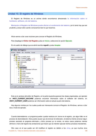 Páginas avanzadas




Unidad 10. El registro de Windows

   El Registro de Windows es un archivo donde encontramos almacenada la información sobre el
 hardware, software, etc del sistema.

   Manipular el Registro de Windows puede afectar al rendimiento del sistema, por lo tanto hay que ser
 prudente y actuar sólo cuando conozcamos bien lo que hacemos.




    Ahora vamos a dar unas nociones para conocer el Registro de Windows.

    Para desplegar el Editor del Registro pulsa en Inicio y selecciona la opción Ejecutar.

    En el cuadro de diálogo que se abrirá escribe regedit y pulsa Aceptar.




   Esta es la ventana del editor de Registro, en la parte izquierda aparecen las claves organizadas, por ejemplo
 en HKEY_CURRENT_MACHINE podemos encontrar información sobre el software del sistema, en
 HKEY_CURRENT_USER podemos ver información sobre el actual usuario del sistema.

   Hay algunos motivos por los cuales puede ser interesante conocer el Registro de Windows, vamos a citar
 dos a modo de ejemplo.




    Cuando desinstalamos un programa pueden quedar residuos sin borrar en el registro, por algun fallo en el
 proceso de desinstalación. Esto puede causar que al arrancar el ordenador, el sistema intente arrancar algun
 proceso asociado al programa eliminado y dicho proceso ya no exista, en estos casos podemos intentar
 eliminar a mano del registro las anotaciones que hacen que se intenten ejecutar dichos procesos inexistentes.

    Otro caso en el que puede ser útil modificar el registro es debido a los virus, ya que muchos virus
© aulaClic S.L. Todos los derechos reservados. www.aulaclic.es                                               290
 