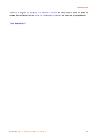 Páginas avanzadas



 modifican el registro de Windows para infectar el sistema. En estos casos no basta con borrar los
 archivos del virus, tambien hay que borrar las anotaciones del registro que hacen que el virus se ejecute.




 Volver a la Unidad 10




© aulaClic S.L. Todos los derechos reservados. www.aulaclic.es                                          291
 