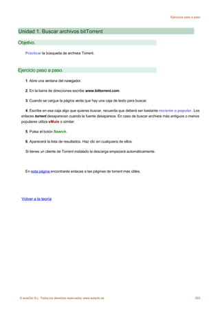 Ejercicios paso a paso




Unidad 1. Buscar archivos bitTorrent

Objetivo.

    Practicar la búsqueda de archivos Torrent.



Ejercicio paso a paso.

    1. Abre una ventana del navegador.

    2. En la barra de direcciones escribe www.bittorrent.com.

    3. Cuando se cargue la página verás que hay una caja de texto para buscar.

   4. Escribe en esa caja algo que quieras buscar, recuerda que deberá ser bastante reciente o popular. Los
 enlaces torrent desaparecen cuando la fuente desaparece. En caso de buscar archivos más antiguos o menos
 populares utiliza eMule o similar.

    5. Pulsa el botón Search.

    6. Aparecerá la lista de resultados. Haz clic en cualquiera de ellos.

    Si tienes un cliente de Torrent instalado la descarga empezará automáticamente.




    En esta página encontrarás enlaces a las páginas de torrent más útiles.




 Volver a la teoría




© aulaClic S.L. Todos los derechos reservados. www.aulaclic.es                                             293
 