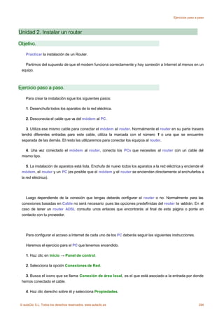 Ejercicios paso a paso




Unidad 2. Instalar un router

Objetivo.

    Practicar la instalación de un Router.

   Partimos del supuesto de que el modem funciona correctamente y hay conexión a Internet al menos en un
 equipo.



Ejercicio paso a paso.

    Para crear la instalación sigue los siguientes pasos:

    1. Desenchufa todos los aparatos de la red eléctrica.

    2. Desconecta el cable que va del módem al PC.

    3. Utiliza ese mismo cable para conectar el módem al router. Normalmente el router en su parte trasera
 tendrá diferentes entradas para este cable, utiliza la marcada con el número 1 o una que se encuentre
 separada de las demás. El resto las utilizaremos para conectar los equipos al router.

   4. Una vez conectado el módem al router, conecta los PCs que necesites al router con un cable del
 mismo tipo.

    5. La instalación de aparatos está lista. Enchufa de nuevo todos los aparatos a la red eléctrica y enciende el
 módem, el router y un PC (es posible que el módem y el router se enciendan directamente al enchufarlos a
 la red eléctrica).




   Luego dependiendo de la conexión que tengas deberás configurar el router o no. Normalmente para las
 conexiones basadas en Cable no será necesario pues las opciones predefinidas del router te valdrán. En el
 caso de tener un router ADSL consulta unos enlaces que encontrarás al final de esta página o ponte en
 contacto con tu proveedor.




    Para configurar el acceso a Internet de cada uno de los PC deberás seguir las siguientes instrucciones.

    Haremos el ejercicio para el PC que tenemos encendido.

    1. Haz clic en Inicio → Panel de control.

    2. Selecciona la opción Conexiones de Red.

   3. Busca el icono que se llama Conexión de área local, es el que está asociado a la entrada por donde
 hemos conectado el cable.

    4. Haz clic derecho sobre él y selecciona Propiedades.


© aulaClic S.L. Todos los derechos reservados. www.aulaclic.es                                                   294
 