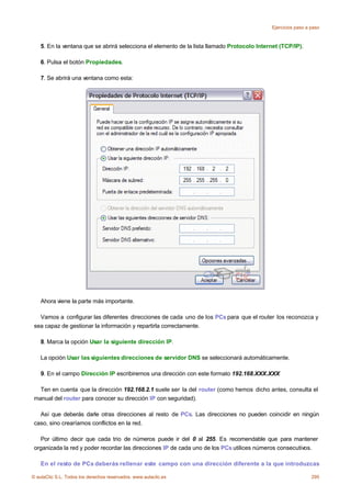 Ejercicios paso a paso



    5. En la ventana que se abrirá selecciona el elemento de la lista llamado Protocolo Internet (TCP/IP).

    6. Pulsa el botón Propiedades.

    7. Se abrirá una ventana como esta:




    Ahora viene la parte más importante.

   Vamos a configurar las diferentes direcciones de cada uno de los PCs para que el router los reconozca y
 sea capaz de gestionar la información y repartirla correctamente.

    8. Marca la opción Usar la siguiente dirección IP.

    La opción Usar las siguientes direcciones de servidor DNS se seleccionará automáticamente.

    9. En el campo Dirección IP escribiremos una dirección con este formato 192.168.XXX.XXX

   Ten en cuenta que la dirección 192.168.2.1 suele ser la del router (como hemos dicho antes, consulta el
 manual del router para conocer su dirección IP con seguridad).

   Así que deberás darle otras direcciones al resto de PCs. Las direcciones no pueden coincidir en ningún
 caso, sino crearíamos conflictos en la red.

   Por último decir que cada trio de números puede ir del 0 al 255. Es recomendable que para mantener
 organizada la red y poder recordar las direcciones IP de cada uno de los PCs utilices números consecutivos.

    En el resto de PCs deberás rellenar este campo con una dirección diferente a la que introduzcas

© aulaClic S.L. Todos los derechos reservados. www.aulaclic.es                                                 295
 