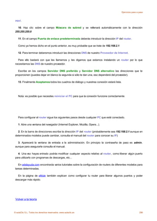Ejercicios paso a paso



 aquí.

   10. Haz clic sobre el campo Máscara de subred y se rellenará automáticamente con la dirección
 255.255.255.0

    11. En el campo Puerta de enlace predeterminada deberás introducir la dirección IP del router.

    Como ya hemos dicho en el punto anterior, es muy probable que se trate de 192.168.2.1

    12. Para terminar deberemos introducir las direcciones DNS de nuestro Proveedor de Internet.

   Para ello bastará con que les llamemos y les digamos que estamos instalando un router por lo que
 necesitamos las DNS de nuestro proveedor.

   Escribe en los campos Servidor DNS preferido y Servidor DNS alternativo las direcciones que te
 proporcionen (puedes dejar en blanco la segunda si sólo te dan una, eso dependerá del proveedor).

    13. Finalmente Aceptamos todos los cuadros de diálogo y nuestrea conexión estará lista.




    Nota: es posible que necesites reiniciar el PC para que la conexión funcione correctamente.




    Para configurar el router sigue los siguientes pasos desde cualquier PC que esté conectado.

    1. Abre una ventana del navegador (Internet Explorer, Mozilla, Opera...).

   2. En la barra de direcciones escribe la dirección IP del router (probablemente sea 192.168.2.1 aunque en
 determinados modelos puede cambiar, consulta el manual del router para conocer su IP)

   3. Aparecerá la ventana de entrada a la administración. En principio la contraseña de paso es admin,
 aunque para asegurarte consulta el manual.

   4. Una vez hayas entrado podrás modificar cualquier aspecto relativo al router, como liberar algún puerto
 para utilizarlo con programas de descargas, etc...

    En adslayuda.com encontrarás varios tutoriales sobre la configuración de routers de diferentes modelos para
 tareas determinadas.

   En la página de eMule también explican como configurar tu router para liberar algunos puertos y poder
 descargar más rápido.




 Volver a la teoría



© aulaClic S.L. Todos los derechos reservados. www.aulaclic.es                                                  296
 