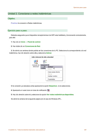 Ejercicios paso a paso




Unidad 2. Conectarse a redes inalámbricas

Objetivo.

    Practicar la conexion a Redes inalámbricas.



Ejercicio paso a paso.

   Deberás asegurarte que el dispositivo rerceptor/emisor de WIFI esta habilitado y funcionando correctamente,
 para ello:

    1. Haz clic en Inicio → Panel de control.

    2. Haz doble clic en Conexiones de Red.

    3. Se abrirá una ventana donde podrás ver las conexiones de tu PC. Selecciona la correspondiente a la red
 inalámbrica, haz clic derecho sobre ella y selecciona Activar.




    Si la conexión ya estuviese activa aparecería la opción Desactivar, no la selecciones.

    4. Aparecerá un nuevo icono en área de notificación          .

    5. Haz clic derecho sobre él y selecciona la opción Ver redes inalámbricas disponibles.

    Se abrirá la ventana de la siguiente página (en el caso de Windows XP)...




© aulaClic S.L. Todos los derechos reservados. www.aulaclic.es                                                 297
 
