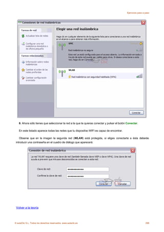Ejercicios paso a paso




    6. Ahora sólo tienes que seleccionar la red a la que te quieras conectar y pulsar el botón Conectar.

    En este listado aparece todas las redes que tu dispositivo WIFI es capaz de encontrar.

    Observa que en la imagen la segunda red (WLAN) está protegida, si eliges conectarte a ésta deberás
 introducir una contraseña en el cuadro de diálogo que aparecerá:




 Volver a la teoría



© aulaClic S.L. Todos los derechos reservados. www.aulaclic.es                                                  298
 