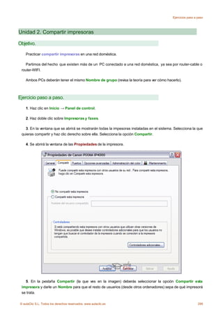 Ejercicios paso a paso




Unidad 2. Compartir impresoras

Objetivo.

    Practicar compartir impresoras en una red doméstica.

    Partimos del hecho que existen más de un PC conectado a una red doméstica, ya sea por router-cable o
 router-WIFI.

    Ambos PCs deberán tener el mismo Nombre de grupo (revisa la teoría para ver cómo hacerlo).



Ejercicio paso a paso.

    1. Haz clic en Inicio → Panel de control.

    2. Haz doble clic sobre Impresoras y faxes.

   3. En la ventana que se abrirá se mostrarán todas la impesoras instaladas en el sistema. Selecciona la que
 quieras compartir y haz clic derecho sobre ella. Selecciona la opción Compartir.

    4. Se abrirá la ventana de las Propiedades de la impresora.




   5. En la pestaña Compartir (la que ves en la imagen) deberás seleccionar la opción Compartir esta
 impresora y darle un Nombre para que el resto de usuarios (desde otros ordenadores) sepa de qué impresorá
 se trata.

© aulaClic S.L. Todos los derechos reservados. www.aulaclic.es                                               299
 