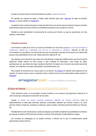 1. Introducción




    A parte de comprar bienes en Internet también se pueden comprar servicios.

   Por ejemplo las reservas de viajes y hoteles están teniendo gran éxito. Agencias de viajes de España,
 Marsans, o buscar hoteles en Hotelsearch.

   La gestión de las cuentas bancarias a través de Internet es una de las mayores áreas de negocio actuales,
 practicamente todos los bancos ofrecen la posibilidad de gestionar sus cuentas por Internet.

   También se está extendiendo la compra-venta de acciones por Internet, ya que las operaciones son más
 rápidas y más baratas.




       Recibir formación.

   La formación a través de la red es una de las actividades con más futuro ya que se unen las ventajas la
 enseñanza asistida por ordenador con las de la enseñanza a distancia. Además, la falta de
 comunicación con el profesor y los demás alumnos que se achacaba a este tipo de formación se ve disminuida
 gracias a las posibilidades de los chat, vídeoconferencia, telefonía IP, etc.

    Hay aspectos de la educación que incluso son más eficaces a través de la teleformación que de la formación
 tradicional. Desde Internet se tiene acceso a gran cantidad de información, como bases de datos,
 publicaciones, etc. que desde otro lugar resultaría más difícil. Se dispone de un horario más amplio para poder
 estudiar, los contenidos se pueden personalizar más efectivamente, etc.

   Hay multitud de directorios con cursos gratis, en la sección de Enlaces de aulaClic tienes algunos de los
 mejores. Si quieres buscar cursos no gratuitos, tanto a través de la red como presenciales puedes hacerlo en
 eMagister.




El futuro de Internet

   Como decíamos antes, en la actualidad el factor limitante en los servicios que proporciona Internet es el
 ancho de banda o velocidad de transmisión de los datos.

    Cuando el ancho de banda aumente podremos disfrutar de nuevos servicios como la
 vídeoconferencia, el vídeo bajo demanda, películas comerciales, televisión por Internet, música a la carta,
 atención médica a distancia, enseñanza a distancia, visitas virtuales, domótica (control doméstico por Internet),
 etc.

   Paralelamente se irán introduciendo nuevas tecnologías que también ampliarán las posibilidades de Internet,
 por ejemplo el sistema UMTS permite el acceso a Internet a alta velocidad a través teléfonos móviles.

   Las consolas de vídeojuegos ya se pueden conectar a Internet con lo que el entretenimiento puede
 experimentar nuevos caminos.




© aulaClic S.L. Todos los derechos reservados. www.aulaclic.es                                                   30
 