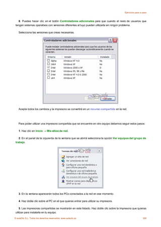 Ejercicios paso a paso



    6. Puedes hacer clic en el botón Controladores adicionales para que cuando el resto de usuarios que
 tengan sistemas operativos con versiones diferentes al tuyo puedan utilizarla sin ningún problema.

    Selecciona las versiones que creas necesarias.




    Acepta todos los cambios y la impresora se convertirá en un recurso compartido en la red.




    Para poder utilizar una impresora compartida que se encuentre en otro equipo debemos seguir estos pasos:

    1. Haz clic en Inicio → Mis sitios de red.

    2. En el panel de la izquierda de la ventana que se abrirá selecciona la opción Ver equipos del grupo de
 trabajo.




    3. En la ventana aparecerán todos los PCs conectados a la red en ese momento.

    4. Haz doble clic sobre el PC en el que quieras entrar para utilizar su impresora.

    5. Las impresoras compartidas se mostrarán en este listado. Haz doble clic sobre la impresora que quieras
 utilizar para instalarla en tu equipo.

© aulaClic S.L. Todos los derechos reservados. www.aulaclic.es                                               300
 