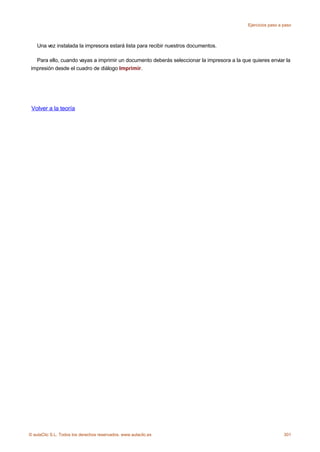 Ejercicios paso a paso



    Una vez instalada la impresora estará lista para recibir nuestros documentos.

   Para ello, cuando vayas a imprimir un documento deberás seleccionar la impresora a la que quieres enviar la
 impresión desde el cuadro de diálogo Imprimir.




 Volver a la teoría




© aulaClic S.L. Todos los derechos reservados. www.aulaclic.es                                                301
 
