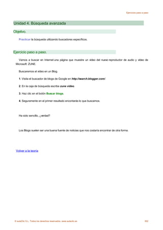 Ejercicios paso a paso




Unidad 4. Búsqueda avanzada

Objetivo.

    Practicar la búsqueda utilizando buscadores específicos.



Ejercicio paso a paso.

   Vamos a buscar en Internet una página que muestre un vídeo del nuevo reproductor de audio y vídeo de
 Microsoft: ZUNE.

    Buscaremos el vídeo en un Blog.

    1. Visita el buscador de blogs de Google en http://search.blogger.com/.

    2. En la caja de búsqueda escribe zune video.

    3. Haz clic en el botón Buscar blogs.

    4. Seguramente en el primer resultado encontarás lo que buscamos.




    Ha sido sencillo, ¿verdad?




    Los Blogs suelen ser una buena fuente de noticias que nos costaría encontrar de otra forma.




 Volver a la teoría




© aulaClic S.L. Todos los derechos reservados. www.aulaclic.es                                                 302
 
