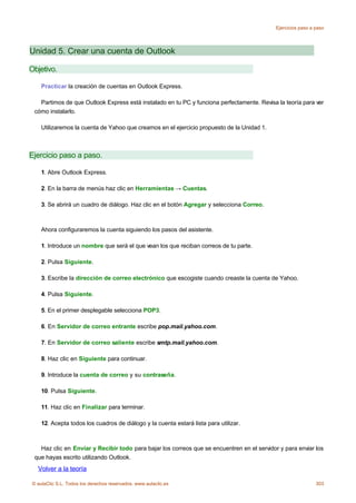 Ejercicios paso a paso




Unidad 5. Crear una cuenta de Outlook

Objetivo.

    Practicar la creación de cuentas en Outlook Express.

   Partimos de que Outlook Express está instalado en tu PC y funciona perfectamente. Revisa la teoría para ver
 cómo instalarlo.

    Utilizaremos la cuenta de Yahoo que creamos en el ejercicio propuesto de la Unidad 1.



Ejercicio paso a paso.

    1. Abre Outlook Express.

    2. En la barra de menús haz clic en Herramientas → Cuentas.

    3. Se abrirá un cuadro de diálogo. Haz clic en el botón Agregar y selecciona Correo.



    Ahora configuraremos la cuenta siguiendo los pasos del asistente.

    1. Introduce un nombre que será el que vean los que reciban correos de tu parte.

    2. Pulsa Siguiente.

    3. Escribe la dirección de correo electrónico que escogiste cuando creaste la cuenta de Yahoo.

    4. Pulsa Siguiente.

    5. En el primer desplegable selecciona POP3.

    6. En Servidor de correo entrante escribe pop.mail.yahoo.com.

    7. En Servidor de correo saliente escribe smtp.mail.yahoo.com.

    8. Haz clic en Siguiente para continuar.

    9. Introduce la cuenta de correo y su contraseña.

    10. Pulsa Siguiente.

    11. Haz clic en Finalizar para terminar.

    12. Acepta todos los cuadros de diálogo y la cuenta estará lista para utilizar.



   Haz clic en Enviar y Recibir todo para bajar los correos que se encuentren en el servidor y para enviar los
 que hayas escrito utilizando Outlook.
  Volver a la teoría

© aulaClic S.L. Todos los derechos reservados. www.aulaclic.es                                                303
 
