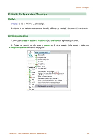 Ejercicios paso a paso




Unidad 6. Configurando el Messenger

Objetivo.

    Practicar el uso de Windows Live Messenger.

    Partiremos de que ya tienes una cuenta de Hotmail y el Messenger instalado y funcionando correctamente.



Ejercicio paso a paso.

    1. Introduce tu dirección de correo electrónico y tu contraseña en el programa para entrar.

   2. Cuando se conecte haz clic sobre tu nombre en la parte superior de la pantalla y selecciona
 Configuración personal en la lista desplegable:




© aulaClic S.L. Todos los derechos reservados. www.aulaclic.es                                               304
 