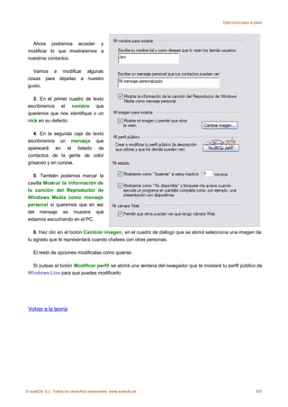 Ejercicios paso a paso




   Ahora podremos acceder y
 modificar lo que mostraremos a
 nuestros contactos.

   Vamos a modificar algunas
 cosas para dejarlas a nuestro
 gusto.

   3. En el primer cuadro de texto
 escribiremos el nombre que
 queremos que nos identifique o un
 nick en su defecto.

    4. En la segunda caja de texto
 escribiremos un mensaje que
 aparecerá en el listado de
 contactos de la gente de color
 grisaceo y en cursiva.

   5. También podemos marcar la
 casilla Mostrar la información de
 la canción del Reproductor de
 Windows Media como mensaje
 personal si queremos que en vez
 del mensaje se muestre qué
 estamos escuchando en el PC.

    6. Haz clic en el botón Cambiar imagen, en el cuadro de diálogo que se abrirá selecciona una imagen de
 tu agrado que te representará cuando chatees con otras personas.

    El resto de opciones modificalas como quieras.

   Si pulsas el botón Modificar perfil se abrirá una ventana del navegador que te mostará tu perfil público de
 Windows Live para que puedas modificarlo.




 Volver a la teoría




© aulaClic S.L. Todos los derechos reservados. www.aulaclic.es                                               305
 