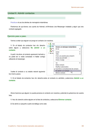 Ejercicios paso a paso




Unidad 6. Admitir contactos

Objetivo.

    Practicar el uso de clientes de mensajería instantánea.

   Partiremos de que tienes una cuenta de Hotmail, el Windows Live Messenger instalado y algún que otro
 contacto agregado.



Ejercicio paso a paso.

    Vamos a evitar que alguien se ponga en contacto con nosotros.


   1. En el listado de contactos haz clic derecho
 sobre alguno y selecciona No admitir a un
 contacto.

    A partir de ahora el contacto aparecerá tachado y
 no podrá ver si estás conectado ni hablar contigo
 utilizando el messenger.




    Vuelve el contacto a su estado natural siguiendo
 los mismo pasos:

    1. En el listado de contactos haz clic derecho sobre el contacto no admitido y selecciona Admitir a un
 contacto.




     Ahora haremos que alguien no pueda ponerse en contacto con nosotros y además lo quitaremos de nuestra
 lista.

    1. Haz clic derecho sobre alguien en la lista de contactos y selecciona Eliminar contacto.

    2. Se abrirá un pequeño cuadro de diálogo como este:




© aulaClic S.L. Todos los derechos reservados. www.aulaclic.es                                                 306
 