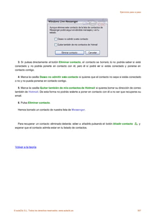 Ejercicios paso a paso




   3. Si pulsas directamente el botón Eliminar contacto, el contacto se borrará, tú no podrás saber si está
 conectado y no podrás ponerte en contacto con él, pero él sí podrá ver si estás conectado y ponerse en
 contacto contigo.

    4. Marca la casilla Deseo no admitir este contacto si quieres que el contacto no sepa si estás conectado
 o no y no pueda ponerse en contacto contigo.

   5. Marca la casilla Quitar también de mis contactos de Hotmail si quieres borrar su dirección de correo
 también de Hotmail. De esta forma no podrás vovlerte a poner en contacto con él a no ser que recuperes su
 email.

    6. Pulsa Eliminar contacto.

    Hemos borrado un contacto de nuestra lista de Messenger.




   Para recuperar un contacto eliminado deberás volver a añadirlo pulsando el botón Añadir contacto          y
 esperar que el contacto admita estar en tu listado de contactos.




 Volver a la teoría




© aulaClic S.L. Todos los derechos reservados. www.aulaclic.es                                              307
 